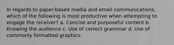 In regards to paper-based media and email communications, which of the following is most productive when attempting to engage the receiver? a. Concise and purposeful content b. Knowing the audience c. Use of correct grammar d. Use of commonly formatted graphics