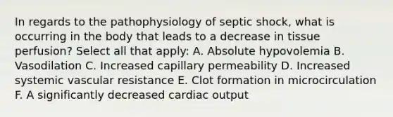 In regards to the pathophysiology of septic shock, what is occurring in the body that leads to a decrease in tissue perfusion? Select all that apply: A. Absolute hypovolemia B. Vasodilation C. Increased capillary permeability D. Increased systemic vascular resistance E. Clot formation in microcirculation F. A significantly decreased cardiac output