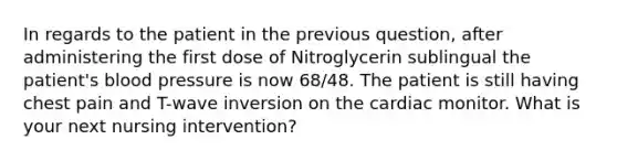 In regards to the patient in the previous question, after administering the first dose of Nitroglycerin sublingual the patient's blood pressure is now 68/48. The patient is still having chest pain and T-wave inversion on the cardiac monitor. What is your next nursing intervention?