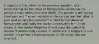 In regards to the patient in the previous question, after administering the first dose of Nitroglycerin sublingual the patient's blood pressure is now 68/48. The patient is still having chest pain and T-wave inversion on the cardiac monitor. What is your next nursing intervention?* A. Hold further doses of Nitroglycerin and notify the doctor immediately for further orders. B. Administer Morphine IV and place the patient in reverse Trendelenburg position. C. Administer Nitroglycerin and monitor the patient's blood pressure. D. All the options are incorrect.