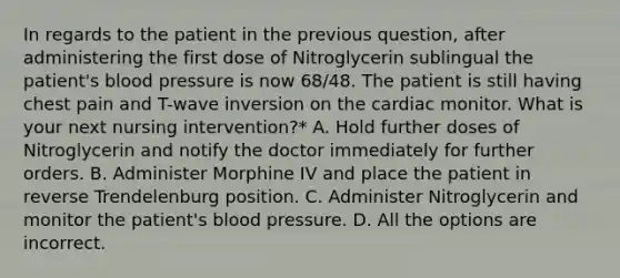 In regards to the patient in the previous question, after administering the first dose of Nitroglycerin sublingual the patient's blood pressure is now 68/48. The patient is still having chest pain and T-wave inversion on the cardiac monitor. What is your next nursing intervention?* A. Hold further doses of Nitroglycerin and notify the doctor immediately for further orders. B. Administer Morphine IV and place the patient in reverse Trendelenburg position. C. Administer Nitroglycerin and monitor the patient's blood pressure. D. All the options are incorrect.