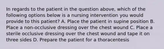 In regards to the patient in the question above, which of the following options below is a nursing intervention you would provide to this patient? A. Place the patient in supine position B. Place a non-occlusive dressing over the chest wound C. Place a sterile occlusive dressing over the chest wound and tape it on three sides D. Prepare the patient for a thoracentesis