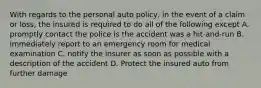 With regards to the personal auto policy, in the event of a claim or loss, the insured is required to do all of the following except A. promptly contact the police is the accident was a hit-and-run B. immediately report to an emergency room for medical examination C. notify the insurer as soon as possible with a description of the accident D. Protect the insured auto from further damage