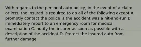 With regards to the personal auto policy, in the event of a claim or loss, the insured is required to do all of the following except A. promptly contact the police is the accident was a hit-and-run B. immediately report to an emergency room for medical examination C. notify the insurer as soon as possible with a description of the accident D. Protect the insured auto from further damage