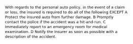 With regards to the personal auto policy, in the event of a claim or loss, the insured is required to do all of the following EXCEPT A Protect the insured auto from further damage. B Promptly contact the police if the accident was a hit-and-run. C Immediately report to an emergency room for medical examination. D Notify the insurer as soon as possible with a description of the accident.