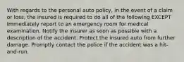 With regards to the personal auto policy, in the event of a claim or loss, the insured is required to do all of the following EXCEPT Immediately report to an emergency room for medical examination. Notify the insurer as soon as possible with a description of the accident. Protect the insured auto from further damage. Promptly contact the police if the accident was a hit-and-run.