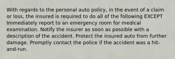 With regards to the personal auto policy, in the event of a claim or loss, the insured is required to do all of the following EXCEPT Immediately report to an emergency room for medical examination. Notify the insurer as soon as possible with a description of the accident. Protect the insured auto from further damage. Promptly contact the police if the accident was a hit-and-run.