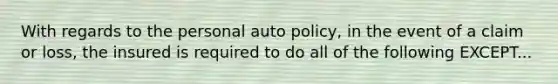 With regards to the personal auto policy, in the event of a claim or loss, the insured is required to do all of the following EXCEPT...