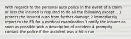 With regards to the personal auto policy in the event of a claim or loss the insured is required to do all the following except... 1 protect the insured auto from further damage 2 immediately report to the ER for a medical examination 3 notify the insurer as soon as possible with a description of accident 4 promptly contact the police if the accident was a hit n run