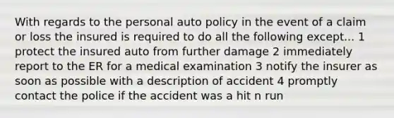 With regards to the personal auto policy in the event of a claim or loss the insured is required to do all the following except... 1 protect the insured auto from further damage 2 immediately report to the ER for a medical examination 3 notify the insurer as soon as possible with a description of accident 4 promptly contact the police if the accident was a hit n run