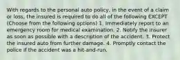 With regards to the personal auto policy, in the event of a claim or loss, the insured is required to do all of the following EXCEPT (Choose from the following options) 1. Immediately report to an emergency room for medical examination. 2. Notify the insurer as soon as possible with a description of the accident. 3. Protect the insured auto from further damage. 4. Promptly contact the police if the accident was a hit-and-run.