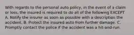 With regards to the personal auto policy, in the event of a claim or loss, the insured is required to do all of the following EXCEPT A. Notify the insurer as soon as possible with a description the accident. B. Protect the insured auto from further damage. C. Promptly contact the police if the accident was a hit-and-run.