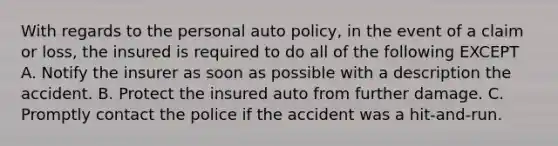 With regards to the personal auto policy, in the event of a claim or loss, the insured is required to do all of the following EXCEPT A. Notify the insurer as soon as possible with a description the accident. B. Protect the insured auto from further damage. C. Promptly contact the police if the accident was a hit-and-run.