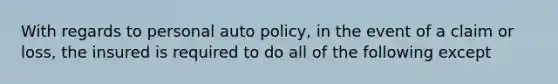 With regards to personal auto policy, in the event of a claim or loss, the insured is required to do all of the following except