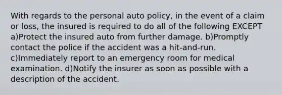 With regards to the personal auto policy, in the event of a claim or loss, the insured is required to do all of the following EXCEPT a)Protect the insured auto from further damage. b)Promptly contact the police if the accident was a hit-and-run. c)Immediately report to an emergency room for medical examination. d)Notify the insurer as soon as possible with a description of the accident.