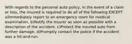 With regards to the personal auto policy, in the event of a claim or loss, the insured is required to do all of the following EXCEPT a)Immediately report to an emergency room for medical examination. b)Notify the insurer as soon as possible with a description of the accident. c)Protect the insured auto from further damage. d)Promptly contact the police if the accident was a hit-and-run.