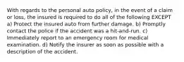 With regards to the personal auto policy, in the event of a claim or loss, the insured is required to do all of the following EXCEPT a) Protect the insured auto from further damage. b) Promptly contact the police if the accident was a hit-and-run. c) Immediately report to an emergency room for medical examination. d) Notify the insurer as soon as possible with a description of the accident.