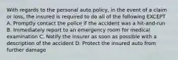 With regards to the personal auto policy, in the event of a claim or loss, the insured is required to do all of the following EXCEPT A. Promptly contact the police if the accident was a hit-and-run B. Immediately report to an emergency room for medical examination C. Notify the insurer as soon as possible with a description of the accident D. Protect the insured auto from further damage