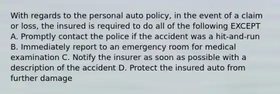 With regards to the personal auto policy, in the event of a claim or loss, the insured is required to do all of the following EXCEPT A. Promptly contact the police if the accident was a hit-and-run B. Immediately report to an emergency room for medical examination C. Notify the insurer as soon as possible with a description of the accident D. Protect the insured auto from further damage