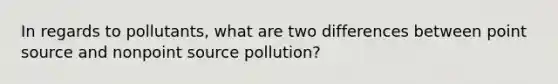 In regards to pollutants, what are two differences between point source and nonpoint source pollution?