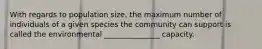 With regards to population size, the maximum number of individuals of a given species the community can support is called the environmental _______________ capacity.