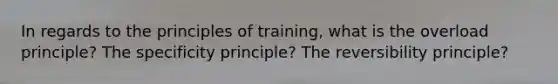 In regards to the principles of training, what is the overload principle? The specificity principle? The reversibility principle?