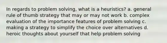 In regards to problem solving, what is a heuristics? a. general rule of thumb strategy that may or may not work b. complex evaluation of the importance features of problem solving c. making a strategy to simplify the choice over alternatives d. heroic thoughts about yourself that help problem solving