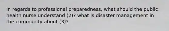 In regards to professional preparedness, what should the public health nurse understand (2)? what is disaster management in the community about (3)?