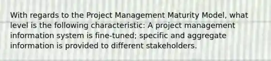 With regards to the Project Management Maturity Model, what level is the following characteristic: A project management information system is fine-tuned; specific and aggregate information is provided to different stakeholders.