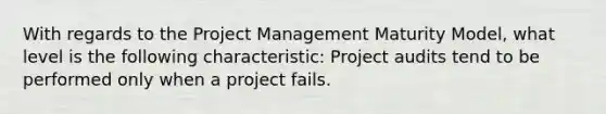 With regards to the Project Management Maturity Model, what level is the following characteristic: Project audits tend to be performed only when a project fails.