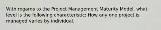 With regards to the Project Management Maturity Model, what level is the following characteristic: How any one project is managed varies by individual.