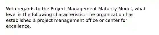 With regards to the Project Management Maturity Model, what level is the following characteristic: The organization has established a project management office or center for excellence.