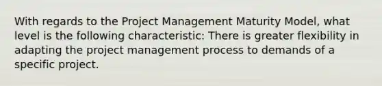 With regards to the Project Management Maturity Model, what level is the following characteristic: There is greater flexibility in adapting the project management process to demands of a specific project.