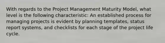 With regards to the Project Management Maturity Model, what level is the following characteristic: An established process for managing projects is evident by planning templates, status report systems, and checklists for each stage of the project life cycle.