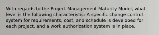 With regards to the Project Management Maturity Model, what level is the following characteristic: A specific change control system for requirements, cost, and schedule is developed for each project, and a work authorization system is in place.