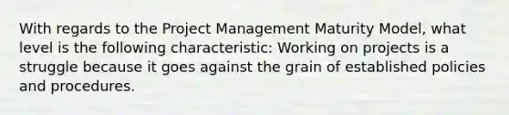 With regards to the Project Management Maturity Model, what level is the following characteristic: Working on projects is a struggle because it goes against the grain of established policies and procedures.