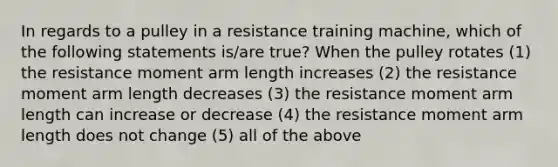 In regards to a pulley in a resistance training machine, which of the following statements is/are true? When the pulley rotates (1) the resistance moment arm length increases (2) the resistance moment arm length decreases (3) the resistance moment arm length can increase or decrease (4) the resistance moment arm length does not change (5) all of the above