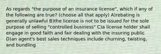 As regards "the purpose of an insurance license", which if any of the following are true? (choose all that apply) A)rebating is generally unlawful B)the license is not to be issued for the sole purpose of selling "controlled business" C)a license holder shall engage in good faith and fair dealing with the insuring public D)an agent's best sales techniques include churning, twisting, and bundling