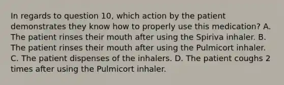 In regards to question 10, which action by the patient demonstrates they know how to properly use this medication? A. The patient rinses their mouth after using the Spiriva inhaler. B. The patient rinses their mouth after using the Pulmicort inhaler. C. The patient dispenses of the inhalers. D. The patient coughs 2 times after using the Pulmicort inhaler.