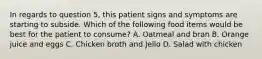 In regards to question 5, this patient signs and symptoms are starting to subside. Which of the following food items would be best for the patient to consume? A. Oatmeal and bran B. Orange juice and eggs C. Chicken broth and Jello D. Salad with chicken