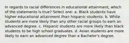 In regards to racial differences in educational attainment, which of the statements is true? Select one: a. Black students have higher educational attainment than hispanic students. b. White students are more likely than any other racial groups to earn an advanced degree. c. Hispanic students are more likely than black students to be high school graduates. d. Asian students are more likely to earn an advanced degree than a Bachelor's degree.