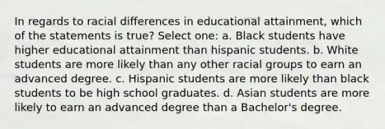 In regards to racial differences in educational attainment, which of the statements is true? Select one: a. Black students have higher educational attainment than hispanic students. b. White students are more likely than any other racial groups to earn an advanced degree. c. Hispanic students are more likely than black students to be high school graduates. d. Asian students are more likely to earn an advanced degree than a Bachelor's degree.