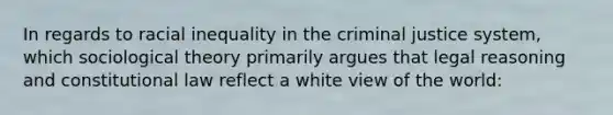 In regards to racial inequality in the criminal justice system, which sociological theory primarily argues that legal reasoning and constitutional law reflect a white view of the world: