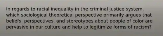 In regards to racial inequality in the criminal justice system, which sociological theoretical perspective primarily argues that beliefs, perspectives, and stereotypes about people of color are pervasive in our culture and help to legitimize forms of racism?