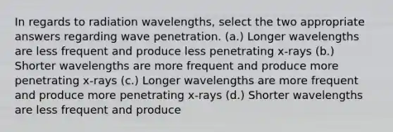 In regards to radiation wavelengths, select the two appropriate answers regarding wave penetration. (a.) Longer wavelengths are less frequent and produce less penetrating x-rays (b.) Shorter wavelengths are more frequent and produce more penetrating x-rays (c.) Longer wavelengths are more frequent and produce more penetrating x-rays (d.) Shorter wavelengths are less frequent and produce