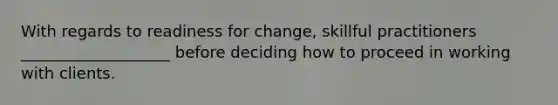 ​With regards to readiness for change, skillful practitioners ___________________ before deciding how to proceed in working with clients.