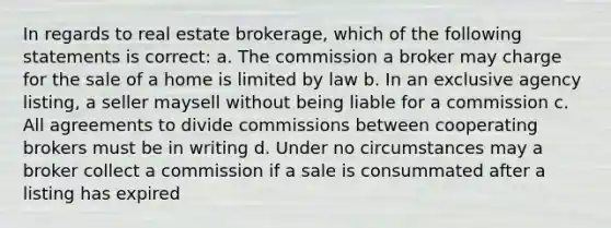 In regards to real estate brokerage, which of the following statements is correct: a. The commission a broker may charge for the sale of a home is limited by law b. In an exclusive agency listing, a seller maysell without being liable for a commission c. All agreements to divide commissions between cooperating brokers must be in writing d. Under no circumstances may a broker collect a commission if a sale is consummated after a listing has expired