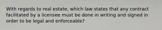 With regards to real estate, which law states that any contract facilitated by a licensee must be done in writing and signed in order to be legal and enforceable?