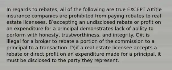 In regards to rebates, all of the following are true EXCEPT A)title insurance companies are prohibited from paying rebates to real estate licensees. B)accepting an undisclosed rebate or profit on an expenditure for a principal demonstrates lack of ability to perform with honesty, trustworthiness, and integrity. C)it is illegal for a broker to rebate a portion of the commission to a principal to a transaction. D)if a real estate licensee accepts a rebate or direct profit on an expenditure made for a principal, it must be disclosed to the party they represent.