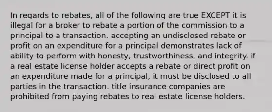 In regards to rebates, all of the following are true EXCEPT it is illegal for a broker to rebate a portion of the commission to a principal to a transaction. accepting an undisclosed rebate or profit on an expenditure for a principal demonstrates lack of ability to perform with honesty, trustworthiness, and integrity. if a real estate license holder accepts a rebate or direct profit on an expenditure made for a principal, it must be disclosed to all parties in the transaction. title insurance companies are prohibited from paying rebates to real estate license holders.